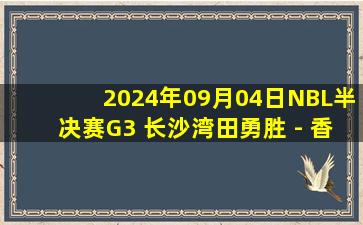 2024年09月04日NBL半决赛G3 长沙湾田勇胜 - 香港金牛 全场录像